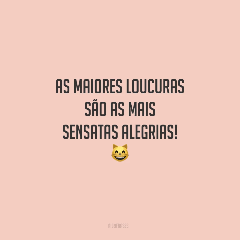 As maiores loucuras são as mais sensatas alegrias!

