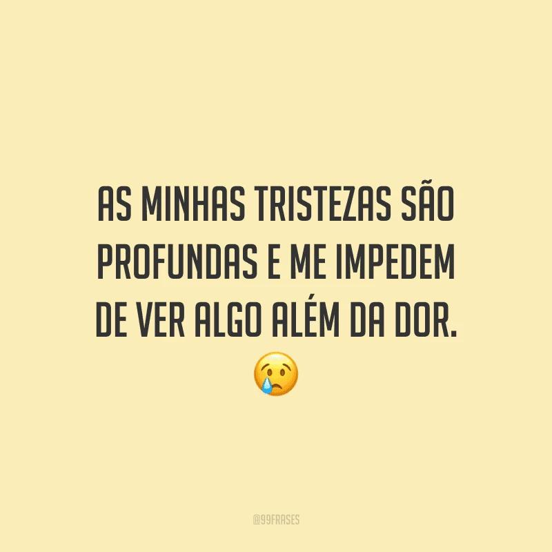 As minhas tristezas são profundas e me impedem de ver algo além da dor.