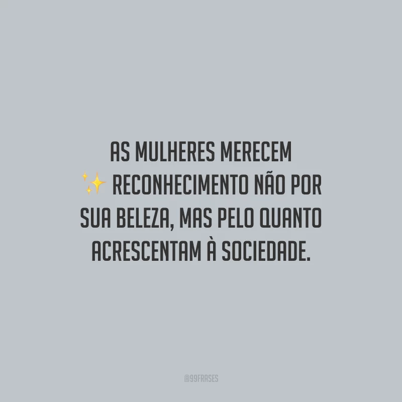 As mulheres merecem reconhecimento não por sua beleza, mas pelo quanto acrescentam à sociedade.