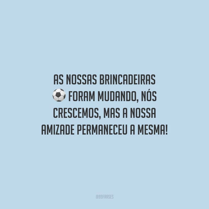 As nossas brincadeiras foram mudando, nós crescemos, mas a nossa amizade permaneceu a mesma!