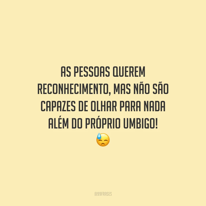 As pessoas querem reconhecimento, mas não são capazes de olhar para nada além do próprio umbigo!