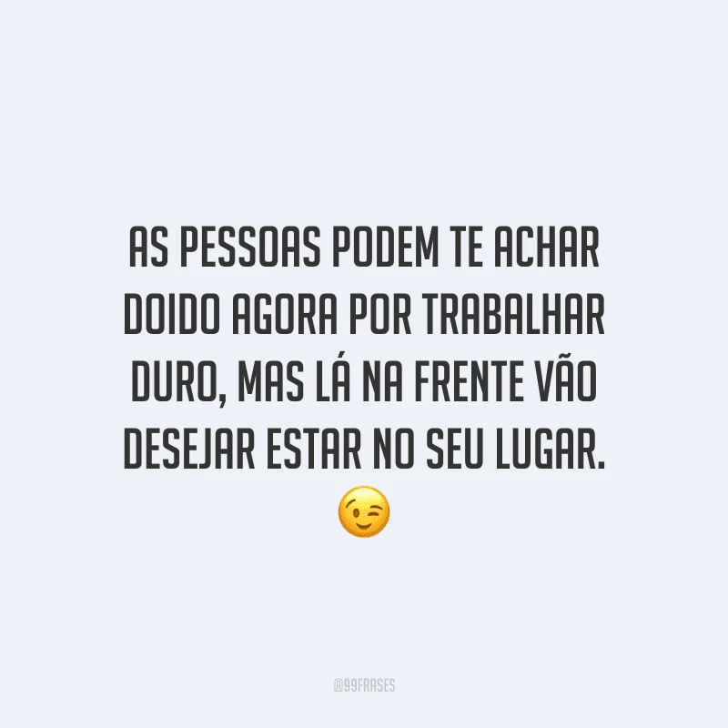 As pessoas podem te achar doido agora por trabalhar duro, mas lá na frente vão desejar estar no seu lugar.