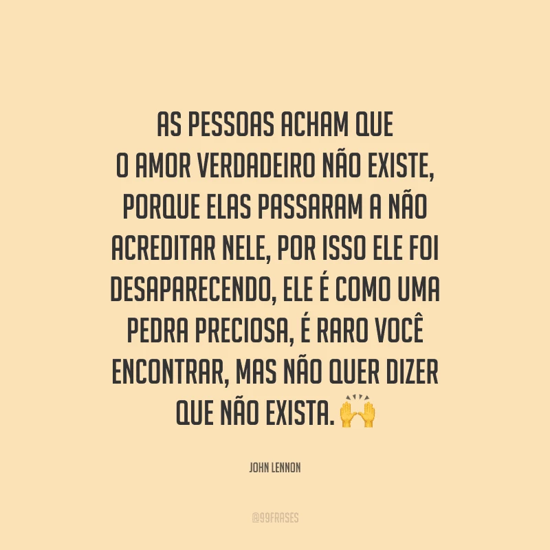 As pessoas acham que o amor verdadeiro não existe, porque elas passaram a não acreditar nele, por isso ele foi desaparecendo, ele é como uma pedra preciosa, é raro você encontrar, mas não quer dizer que não exista. 