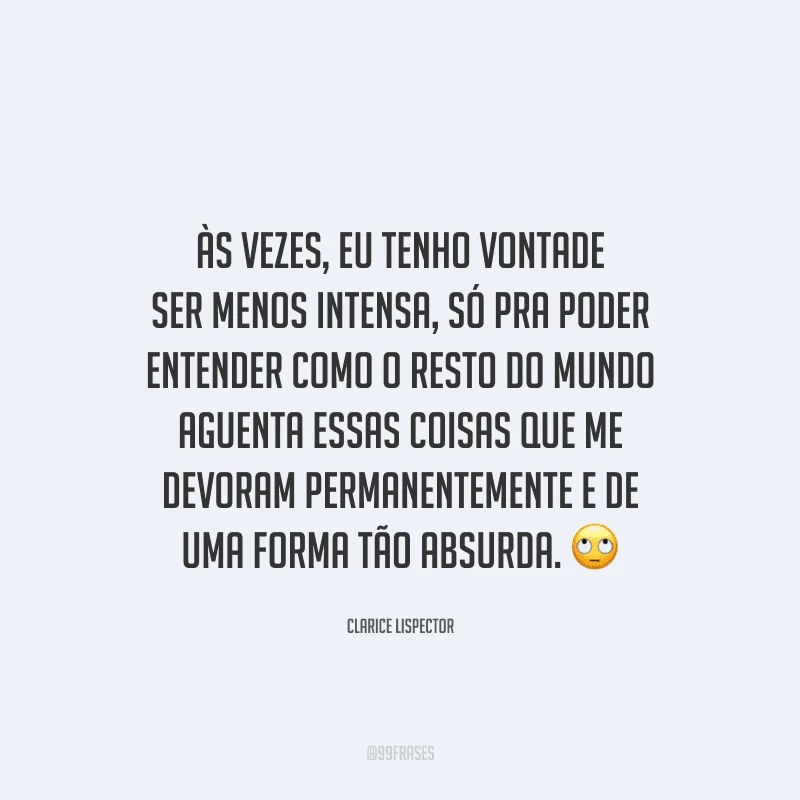 Às vezes, eu tenho vontade ser menos intensa, só pra poder entender como o resto do mundo aguenta essas coisas que me devoram permanentemente e de uma forma tão absurda.
