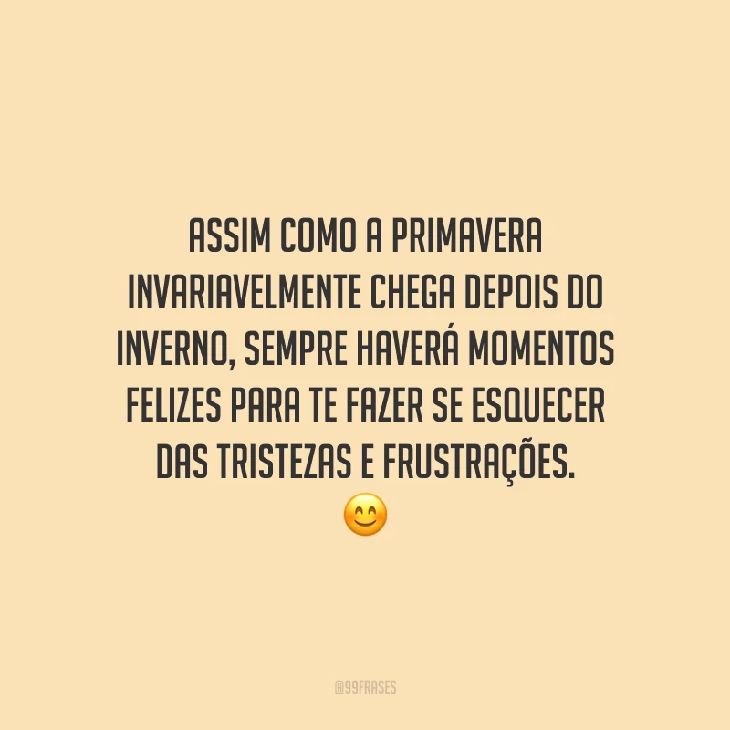 Assim como a primavera invariavelmente chega depois do inverno, sempre haverá momentos felizes para te fazer se esquecer das tristezas e frustrações.