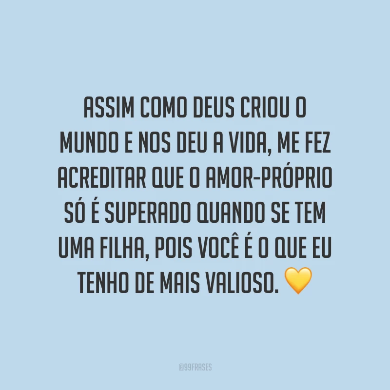 Assim como Deus criou o mundo e nos deu a vida, me fez acreditar que o amor-próprio só é superado quando se tem uma filha, pois você é o que eu tenho de mais valioso.
