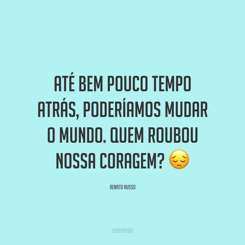 Até bem pouco tempo atrás, poderíamos mudar o mundo. Quem roubou nossa coragem? ?