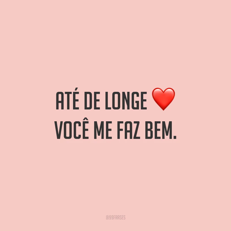 Até de longe você me faz bem.