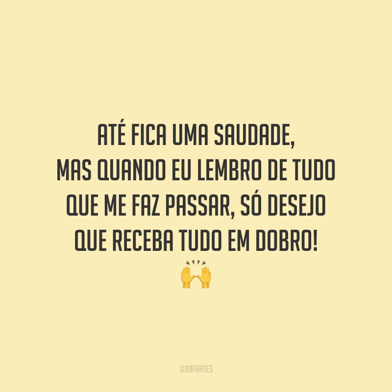 Até fica uma saudade, mas quando eu lembro de tudo que me faz passar, só desejo que receba tudo em dobro! 