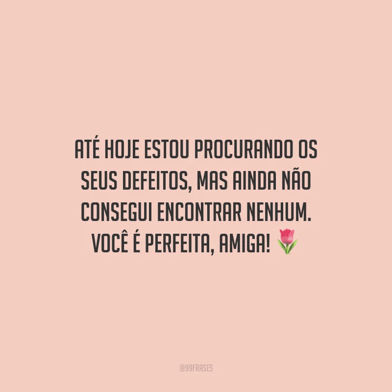 Até hoje estou procurando os seus defeitos, mas ainda não consegui encontrar nenhum. Você é perfeita, amiga!