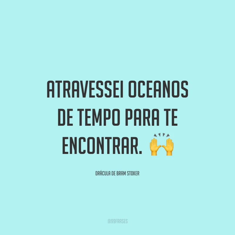 Atravessei oceanos de tempo para te encontrar.  🙌