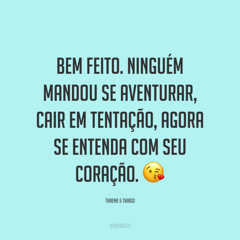 Bem feito. Ninguém mandou se aventurar, cair em tentação, agora se entenda com seu coração. ?