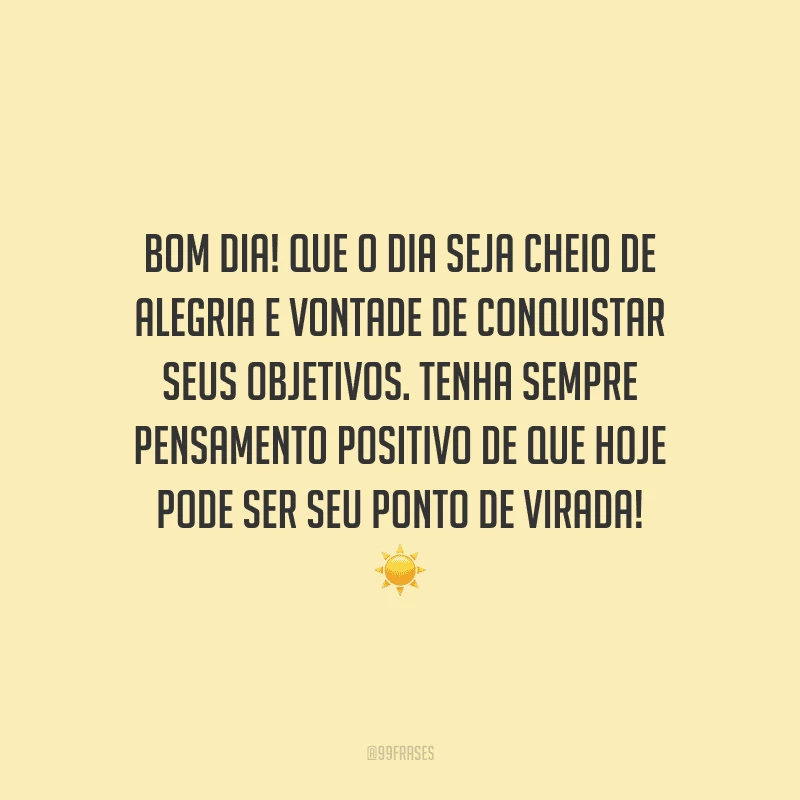 Bom dia! Que o dia seja cheio de alegria e vontade de conquistar seus objetivos. Tenha sempre pensamento positivo de que hoje pode ser seu ponto de virada!