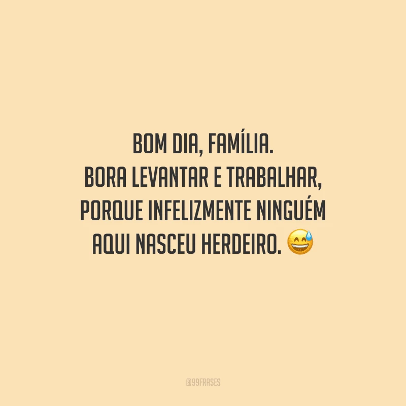 Bom dia, família. Bora levantar e trabalhar, porque infelizmente ninguém aqui nasceu herdeiro. 