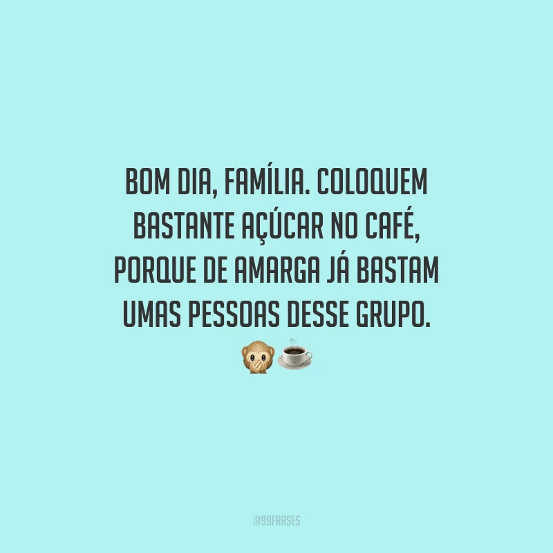 Bom dia, família. Coloquem bastante açúcar no café, porque de amarga já bastam umas pessoas desse grupo. 