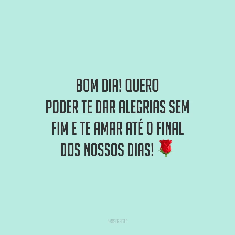 Bom dia! Quero poder te dar alegrias sem fim e te amar até o final dos nossos dias!