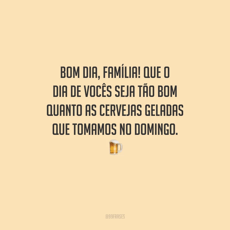 Bom dia, família! Que o dia de vocês seja tão bom quanto as cervejas geladas que tomamos no domingo. 