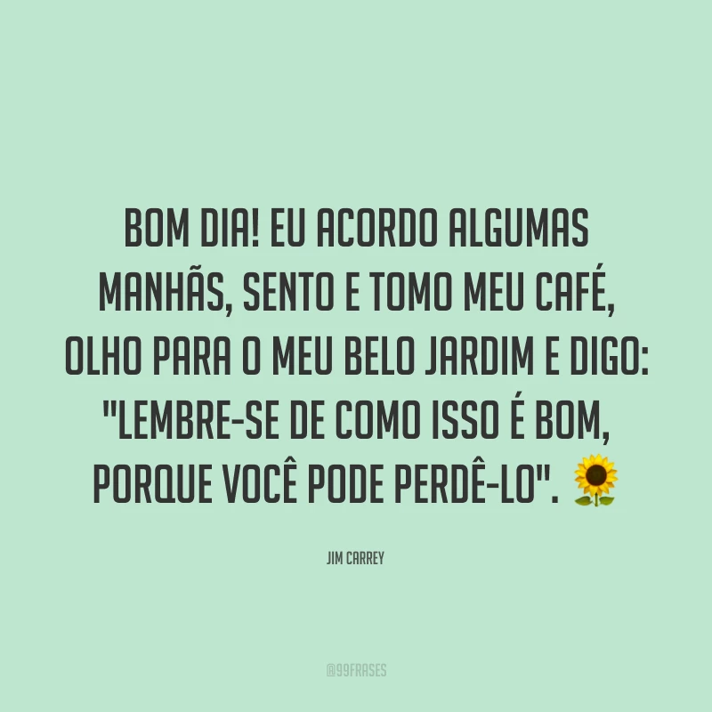 Bom dia! Eu acordo algumas manhãs, sento e tomo meu café, olho para o meu belo jardim e digo: 