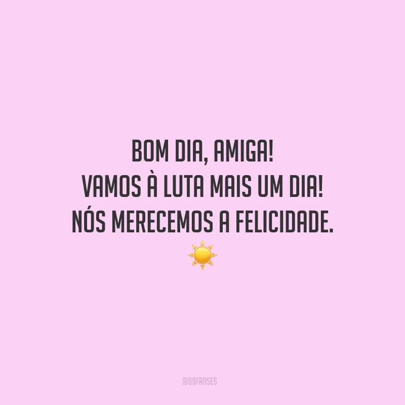 Bom dia, amiga! Vamos à luta mais um dia! Nós merecemos a felicidade.