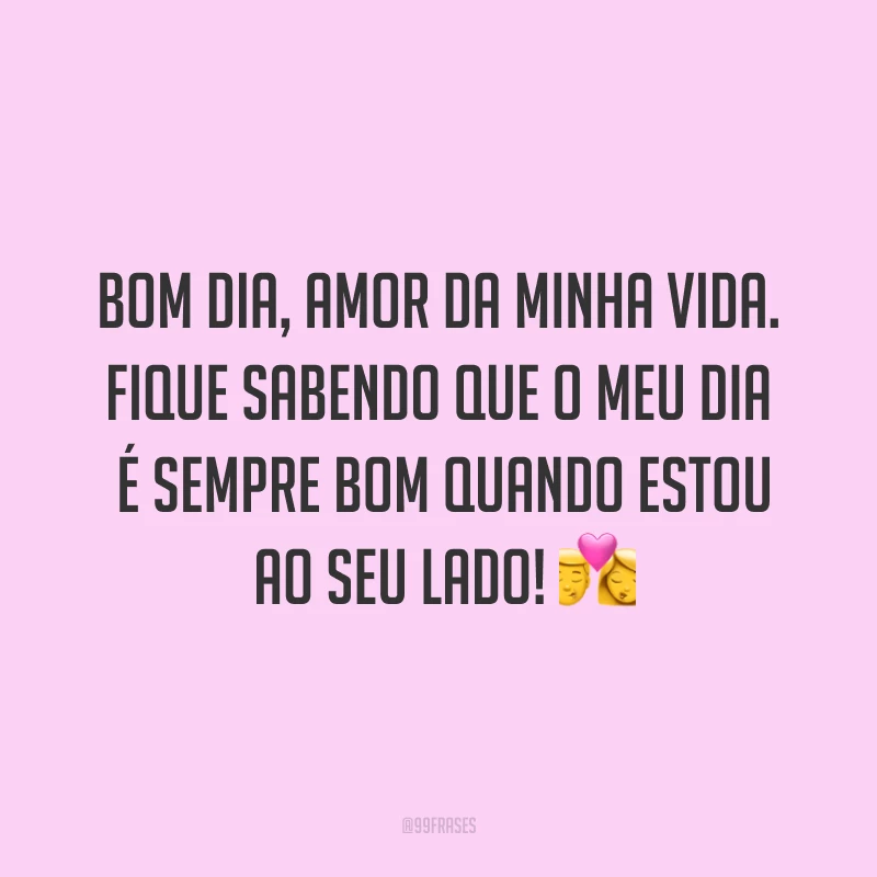 Bom dia, amor da minha vida. Fique sabendo que o meu dia é sempre bom quando estou ao seu lado! ?