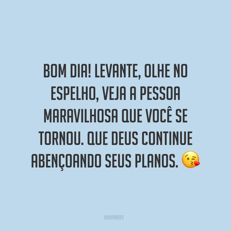 Bom dia! Levante, olhe no espelho, veja a pessoa maravilhosa que você se tornou. Que Deus continue abençoando seus planos. ?