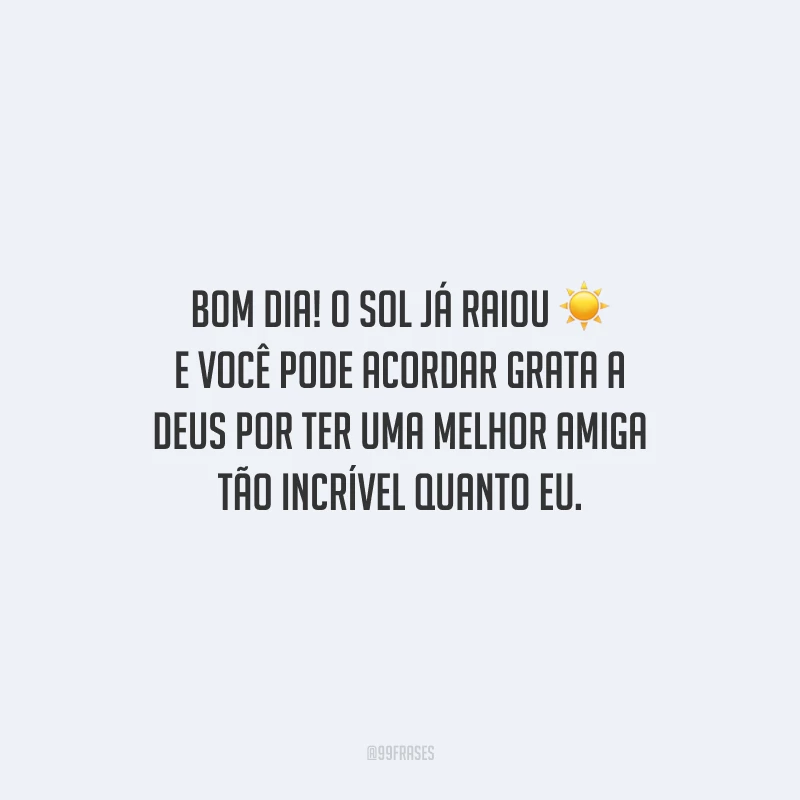 Bom dia! O sol já raiou e você pode acordar grata a Deus por ter uma melhor amiga tão incrível quanto eu. 