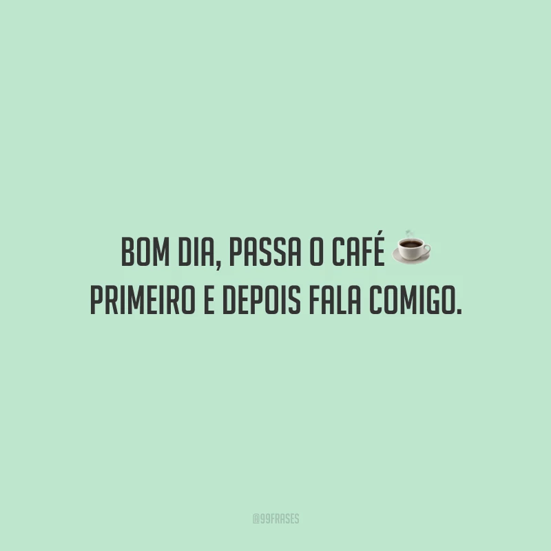 Bom dia, passa o café primeiro e depois fala comigo. 