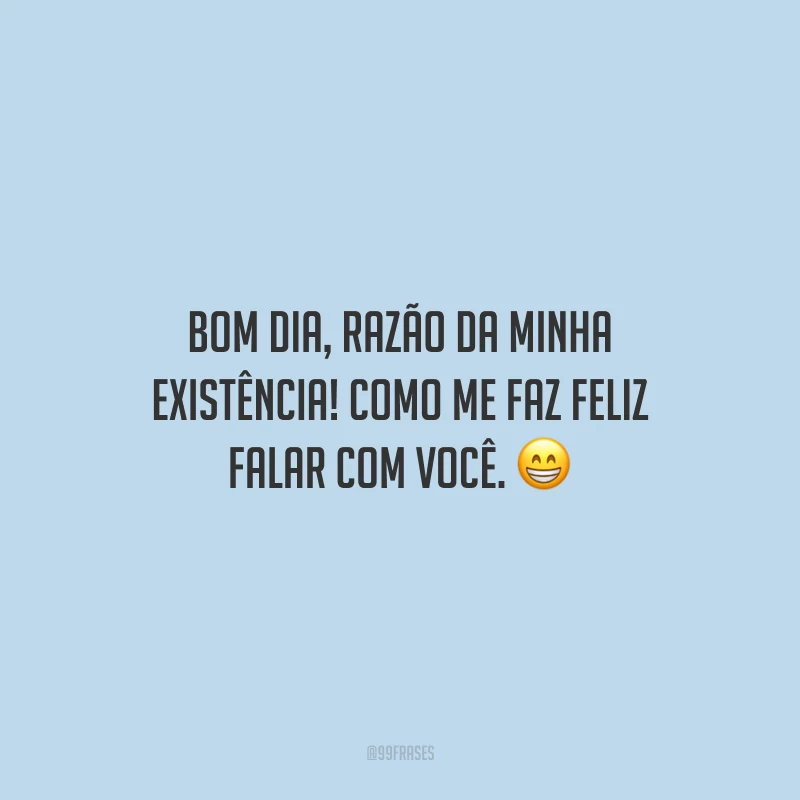 Bom dia, razão da minha existência! Como me faz feliz falar com você.