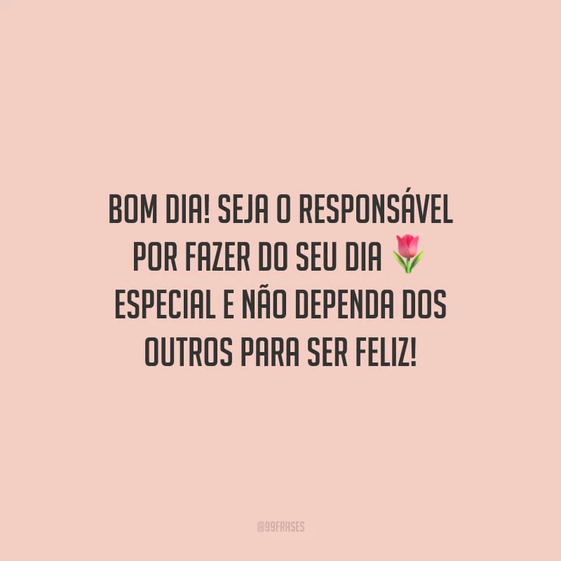 Bom dia! Seja o responsável por fazer do seu dia especial e não dependa dos outros para ser feliz!