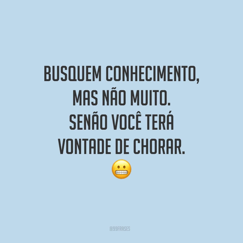 Busquem conhecimento, mas não muito. Senão você terá vontade de chorar.