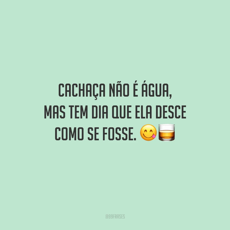 Cachaça não é água, mas tem dia que ela desce como se fosse. 