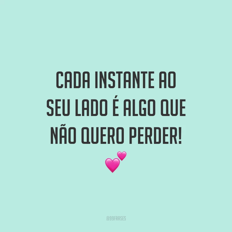 Cada instante ao seu lado é algo que não quero perder!