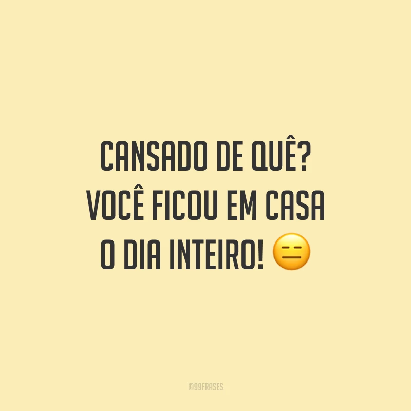 Cansado de quê? Você ficou em casa o dia inteiro!