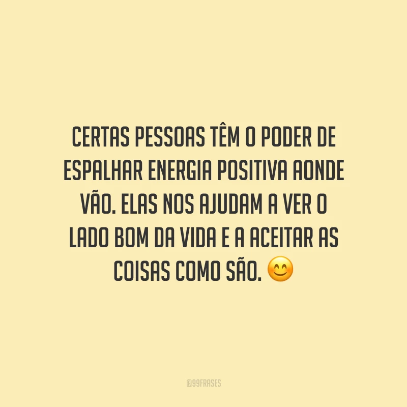 Certas pessoas têm o poder de espalhar energia positiva aonde vão. Elas nos ajudam a ver o lado bom da vida e a aceitar as coisas como são.
