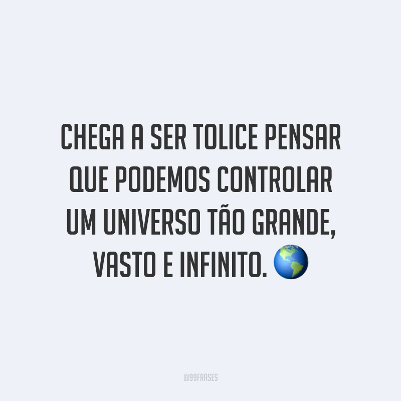Chega a ser tolice pensar que podemos controlar um universo tão grande, vasto e infinito.