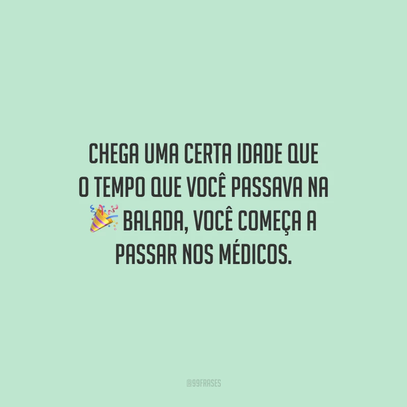 Chega uma certa idade que o tempo que você passava na balada, você começa a passar nos médicos.