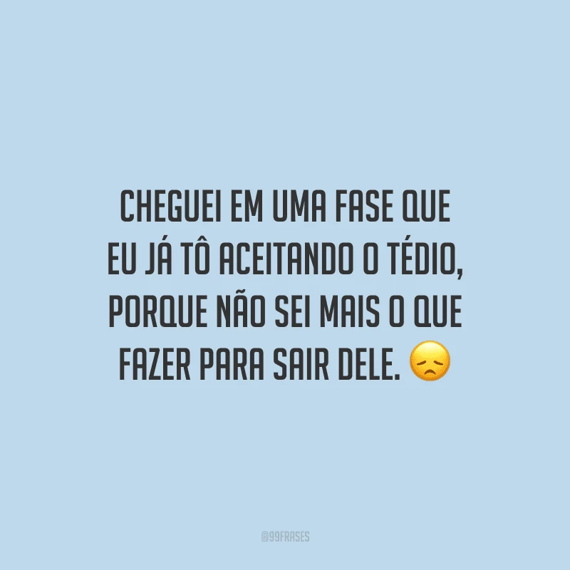 Cheguei em uma fase que eu já tô aceitando o tédio, porque não sei mais o que fazer para sair dele.