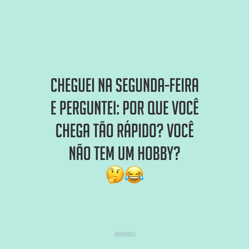 Cheguei na segunda-feira e perguntei: por que você chega tão rápido? Você não tem um hobby? 