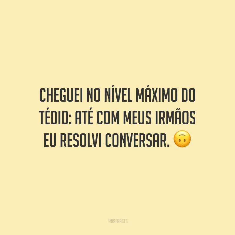 Cheguei no nível máximo do tédio: até com meus irmãos eu resolvi conversar.