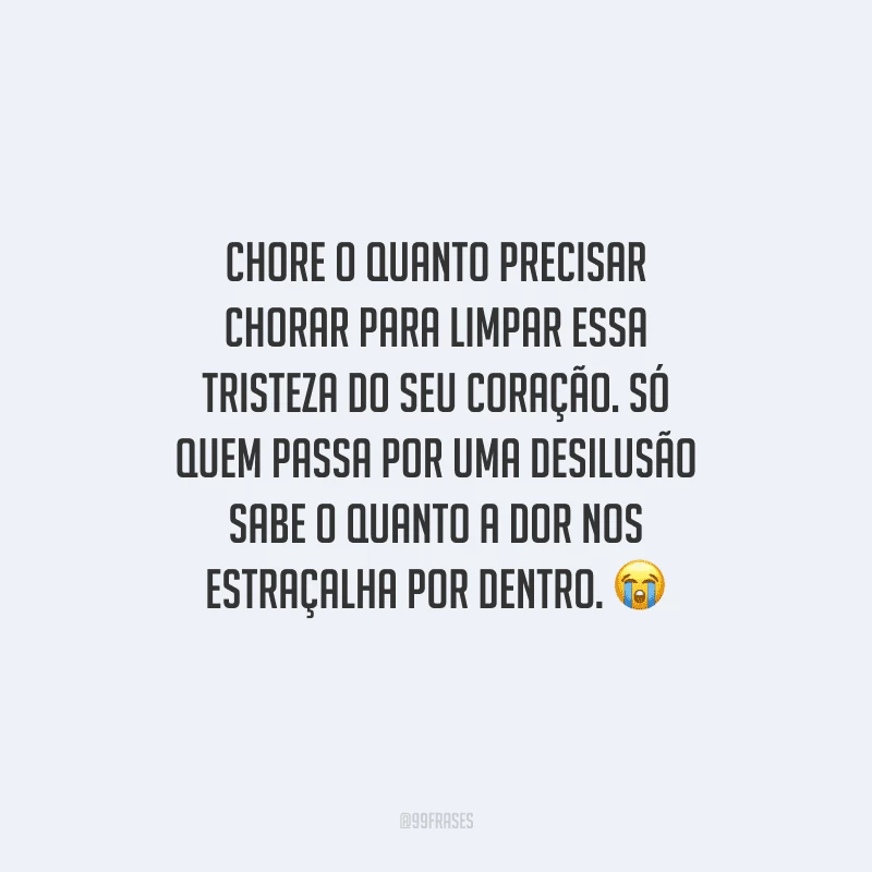 Chore o quanto precisar chorar para limpar essa tristeza do seu coração. Só quem passa por uma desilusão sabe o quanto a dor nos estraçalha por dentro. 