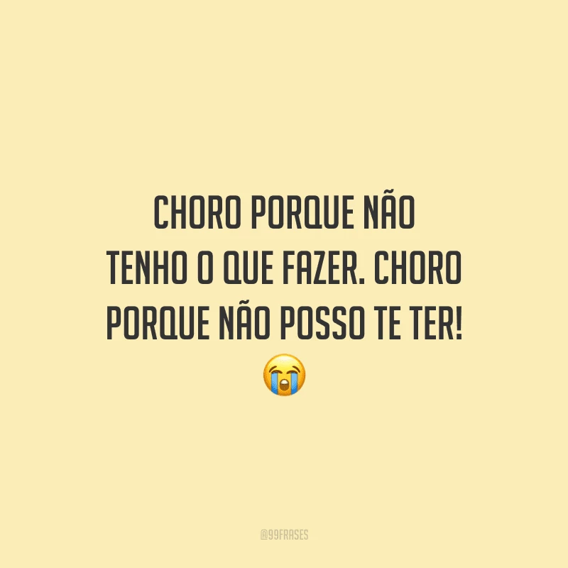 Choro porque não tenho o que fazer. Choro porque não posso te ter! 