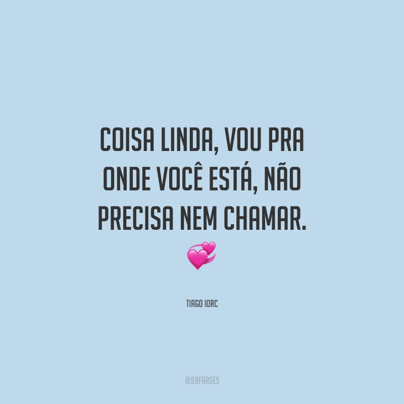 Coisa linda, vou pra onde você está, não precisa nem chamar. 