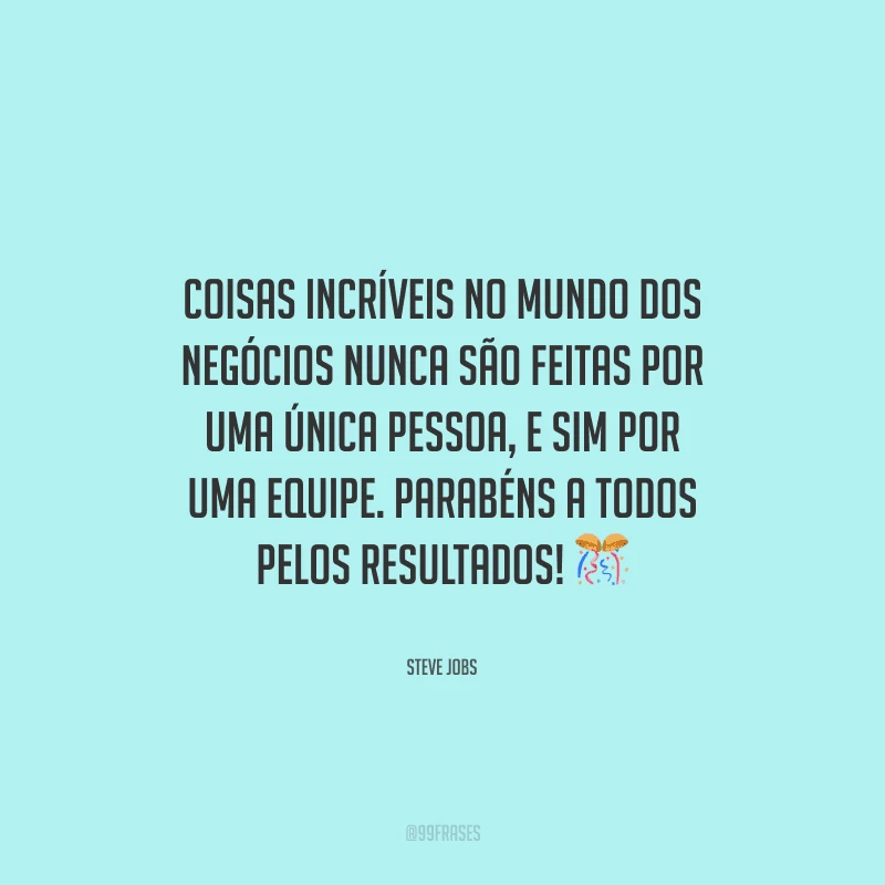 Coisas incríveis no mundo dos negócios nunca são feitas por uma única pessoa, e sim por uma equipe. Parabéns a todos pelos resultados! 