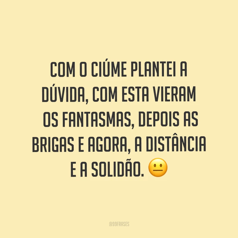Com o ciúme plantei a dúvida, com esta vieram os fantasmas, depois as brigas e agora, a distância e a solidão. ?