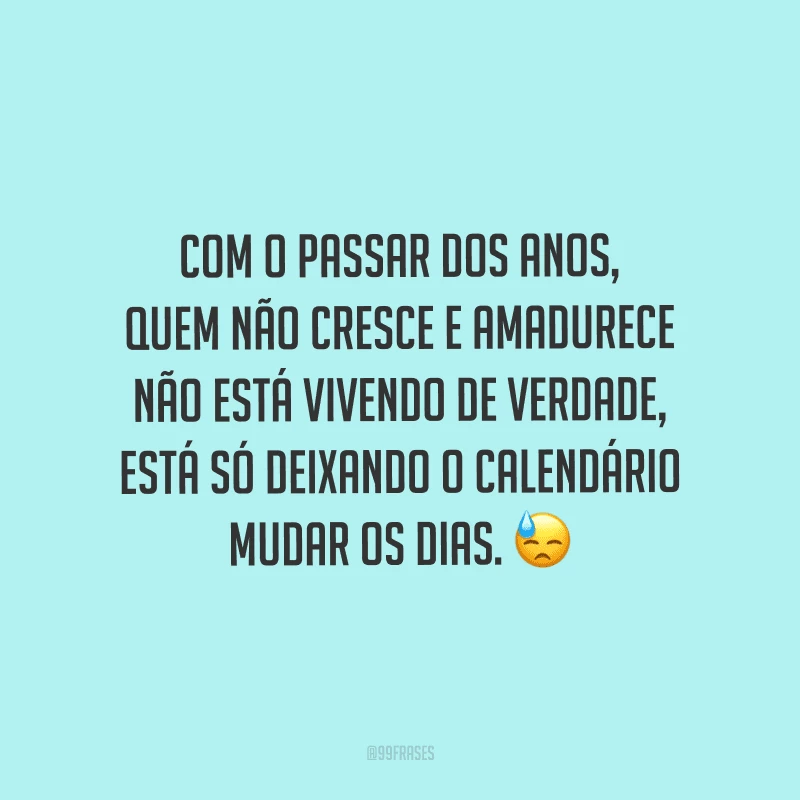 Com o passar dos anos, quem não cresce e amadurece não está vivendo de verdade, está só deixando o calendário mudar os dias.
