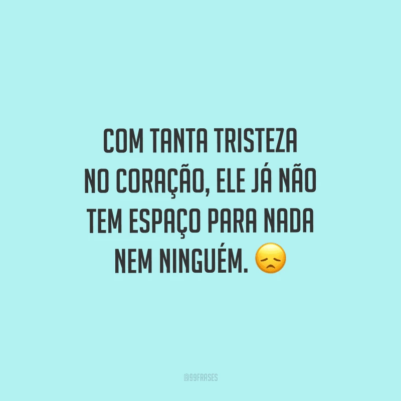 Com tanta tristeza no coração, ele já não tem espaço para nada nem ninguém.