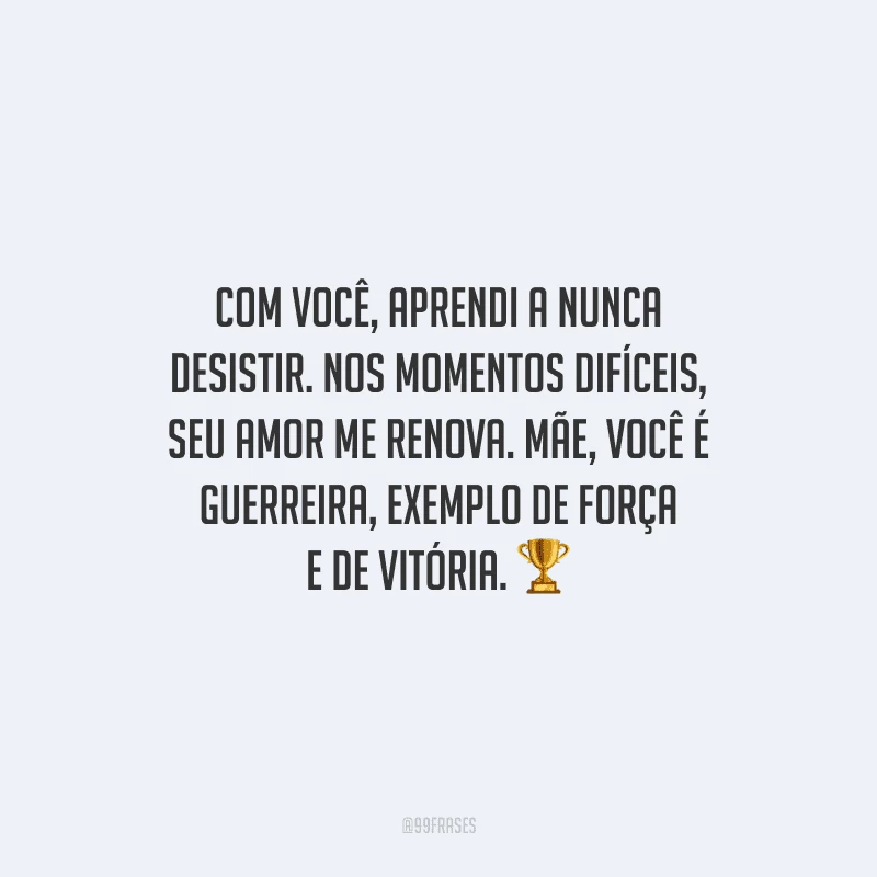 Com você, aprendi a nunca desistir. Nos momentos difíceis, seu amor me renova. Mãe, você é guerreira, exemplo de força e de vitória.