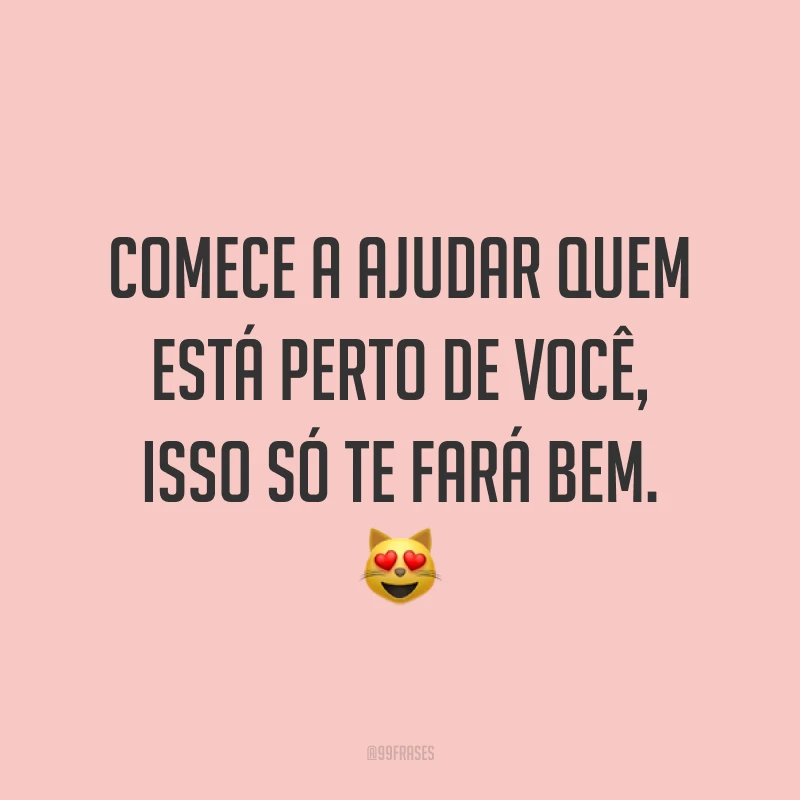 Comece a ajudar quem está perto de você, isso só te fará bem. 😻
