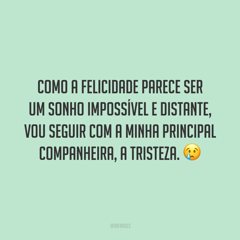 Como a felicidade parece ser um sonho impossível e distante, vou seguir com a minha principal companheira, a tristeza.