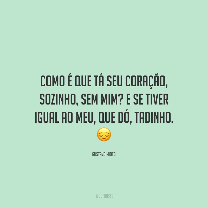 Como é que tá seu coração, sozinho, sem mim? E se tiver igual ao meu, que dó, tadinho. 